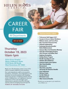 Helen Hayes Hospital Career Fair
All Departments
Join Our Team!

Thursday, October 19, 2023
10am-1pm
Helen Hayes Hospital 
51-55 Rte 9W North
West Haverstraw, NY 10993

Begin your life-changing career at one of the nation’s premier physical rehab providers.
Our multi-disciplinary staff is renowned for excellence, innovation, and compassion in the provision of care for patients with disabling
illness and injuries. In helping patients resume active, fulfilling lives, our employees discover fulfillment of their own through career advancement, generous benefits offerings, and the pride of changing lives through the power of rehabilitation.
Employee Benefits Include:
➤ Professional Staff Support (24/7)
➤ Dynamic & Diverse Cultural Workforce
➤ Medical, Dental, and Vision Plans
➤ New York State Retirement Plan
➤ Deferred Compensation
➤ Continuing Education Benefits/Tuition Reimbursement
➤ Generous New Grad Orientation (Nursing)
➤ Paid Time Off (Including Vacation, Sick, Personal, and Holiday Time)
➤ Employee Recognition
➤ Holiday Waiver Program
➤ Flexible Spending Account
➤ Voluntary Work Reduction
➤ Generous Family Leave Options
➤ Short Term Disability
➤ Bereavement
➤ Short Term, Long Term, and Group Life Insurance Benefits
➤ Loan Forgiveness
➤ Wellness Center
➤ On-Site Childcare
➤ Retirement Loans
➤ Other Unionized Benefits
*Benefits may vary dependent on job classification, union affiliation, etc.