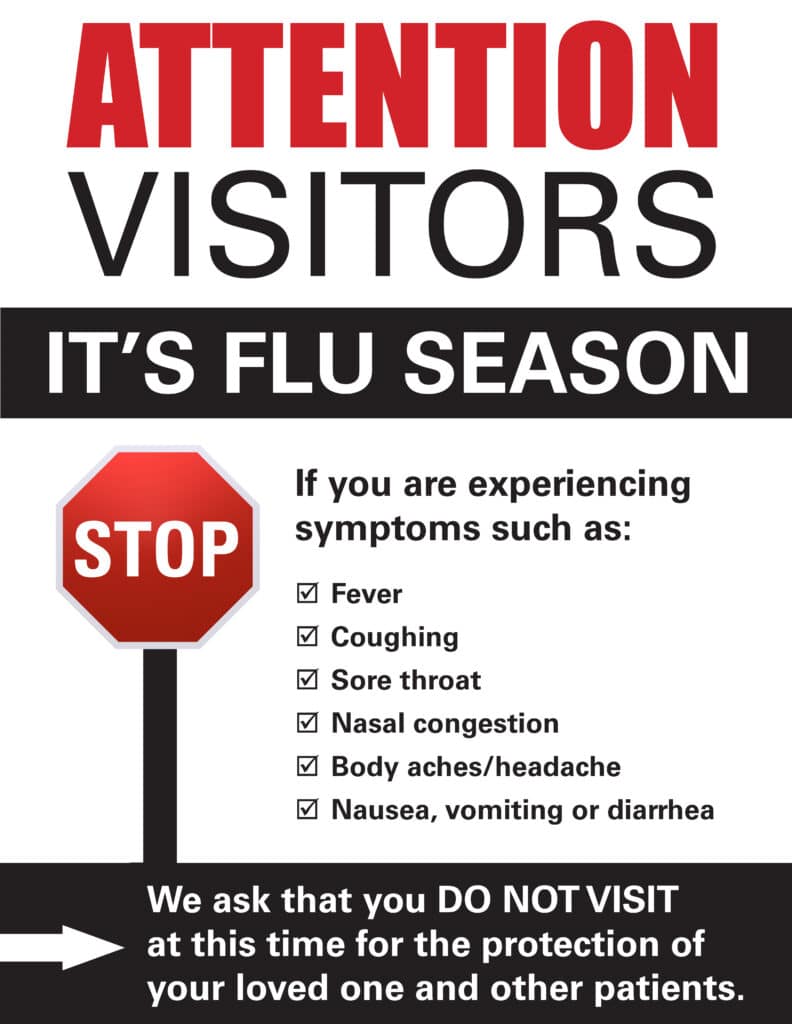 Attention Visitors: It's flu season. If you are experiencing symptoms such as: Fever Coughing Sore Throat Nasal Congestion Body aches/headache Nausea, vomiting, or diarrhea We ask the you DO NOT VISIT at this time for the protection of your loved ones and other patients.